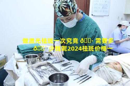 做激光祛斑一次究竟 🕷 需要多 🐴 少钱呢2024祛斑价格一览表能说明吗